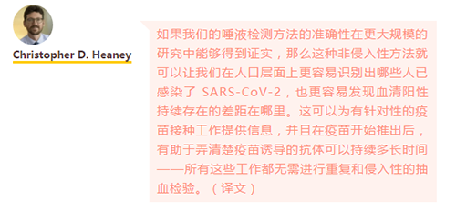 如果我們的唾液檢測方法的準確性在更大規(guī)模的研究中能夠得到證實，那么這種非侵入性方法就可以讓我們在人口層面上更容易識別出哪些人已感染了 SARS-CoV-2，也更容易發(fā)現(xiàn)血清陽性持續(xù)存在的差距在哪里。